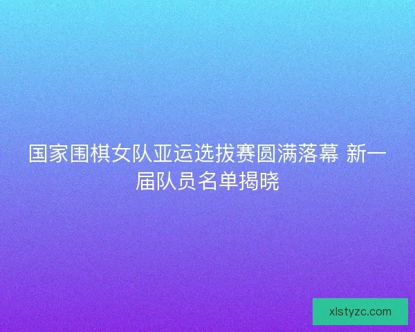 国家围棋女队亚运选拔赛圆满落幕 新一届队员名单揭晓