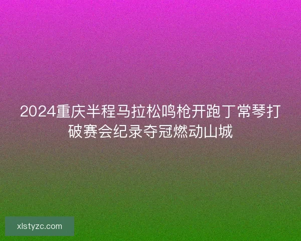 2024重庆半程马拉松鸣枪开跑丁常琴打破赛会纪录夺冠燃动山城