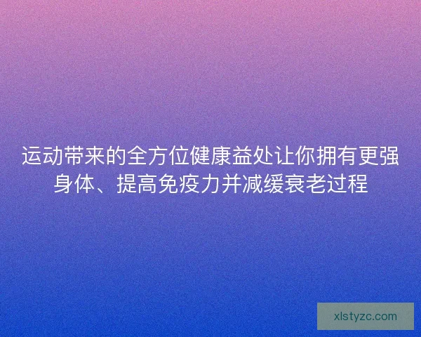 运动带来的全方位健康益处让你拥有更强身体、提高免疫力并减缓衰老过程