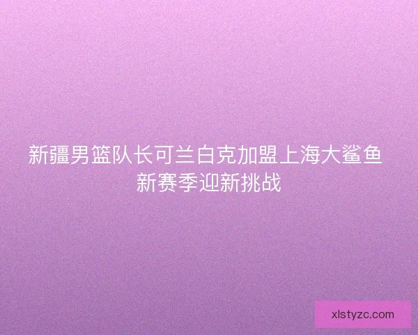 新疆男篮队长可兰白克加盟上海大鲨鱼 新赛季迎新挑战