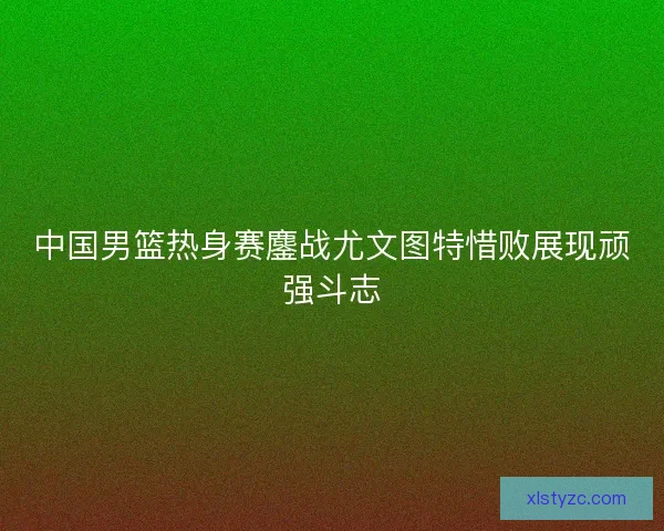 中国男篮热身赛鏖战尤文图特惜败展现顽强斗志