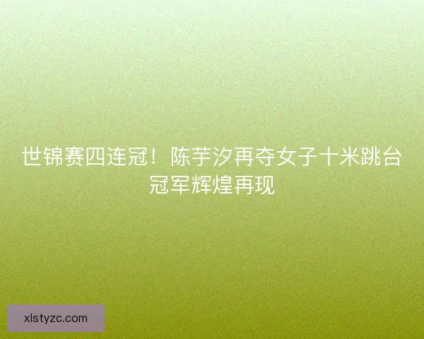 世锦赛四连冠！陈芋汐再夺女子十米跳台冠军辉煌再现