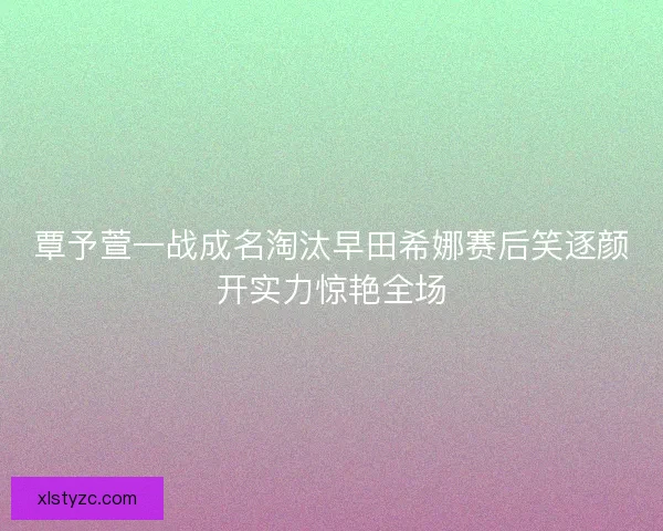 覃予萱一战成名淘汰早田希娜赛后笑逐颜开实力惊艳全场