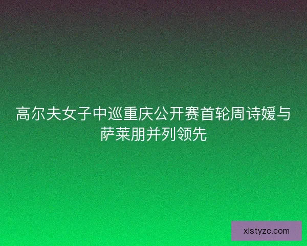 高尔夫女子中巡重庆公开赛首轮周诗媛与萨莱朋并列领先