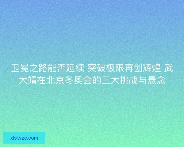 卫冕之路能否延续 突破极限再创辉煌 武大靖在北京冬奥会的三大挑战与悬念