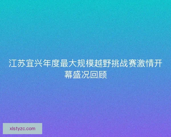 江苏宜兴年度最大规模越野挑战赛激情开幕盛况回顾