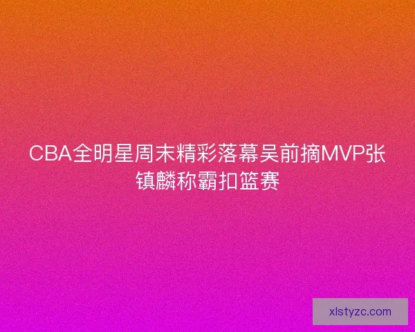 CBA全明星周末精彩落幕吴前摘MVP张镇麟称霸扣篮赛
