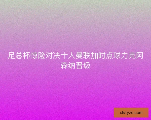 足总杯惊险对决十人曼联加时点球力克阿森纳晋级