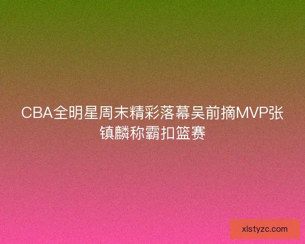 CBA全明星周末精彩落幕吴前摘MVP张镇麟称霸扣篮赛