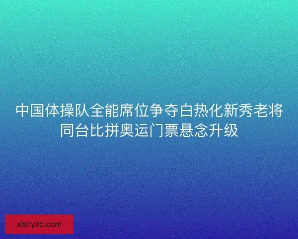 中国体操队全能席位争夺白热化新秀老将同台比拼奥运门票悬念升级