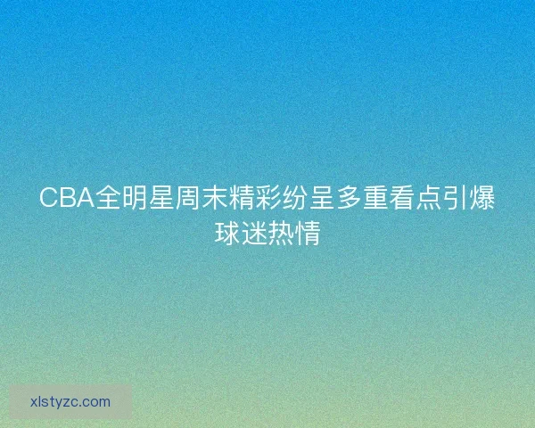 CBA全明星周末精彩纷呈多重看点引爆球迷热情
