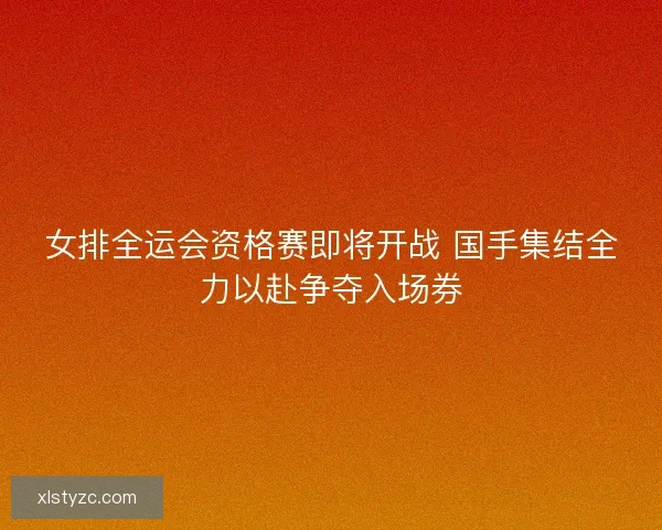 女排全运会资格赛即将开战 国手集结全力以赴争夺入场券