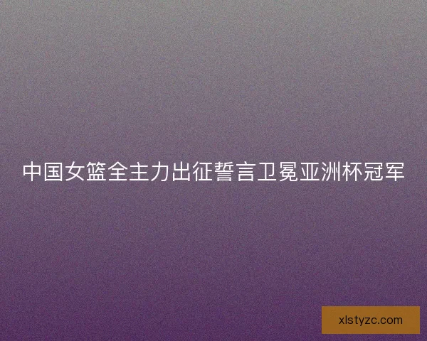 中国女篮全主力出征誓言卫冕亚洲杯冠军
