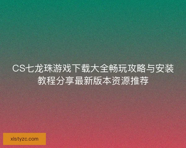 CS七龙珠游戏下载大全畅玩攻略与安装教程分享最新版本资源推荐
