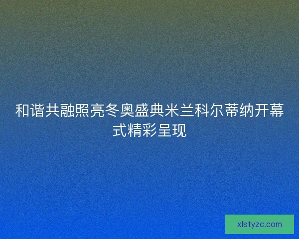 和谐共融照亮冬奥盛典米兰科尔蒂纳开幕式精彩呈现