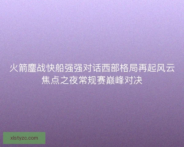 火箭鏖战快船强强对话西部格局再起风云焦点之夜常规赛巅峰对决